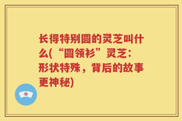 长得特别圆的灵芝叫什么(“圆领衫”灵芝:形状特殊,背后的故事更神秘) 长得特别圆的灵芝叫什么(“圆领衫”灵芝:形状特殊,背后的故事更神秘)
