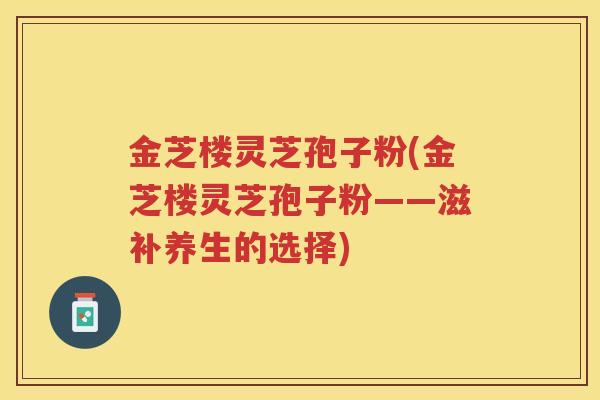 金芝楼灵芝孢子粉(金芝楼灵芝孢子粉——滋补养生的选择)