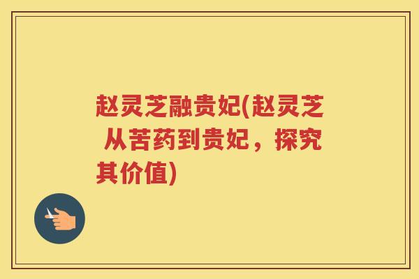 赵灵芝融贵妃(赵灵芝 从苦药到贵妃，探究其价值)