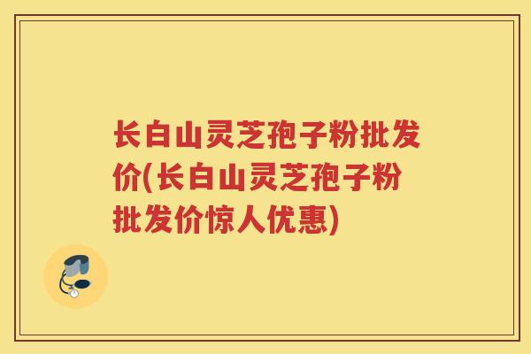 长白山灵芝孢子粉批发价(长白山灵芝孢子粉批发价惊人优惠) 长白山灵芝孢子粉批发价(长白山灵芝孢子粉批发价惊人优惠)