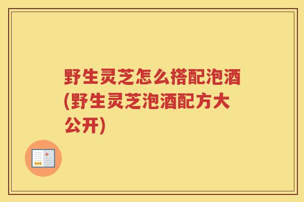 野生灵芝怎么搭配泡酒(野生灵芝泡酒配方大公开)