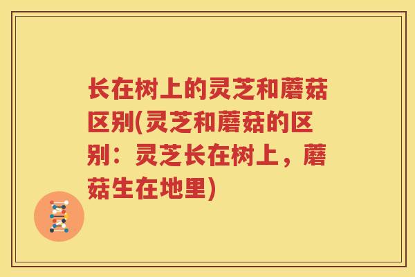 长在树上的灵芝和蘑菇区别(灵芝和蘑菇的区别：灵芝长在树上，蘑菇生在地里)
