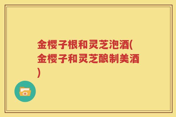 金樱子根和灵芝泡酒(金樱子和灵芝酿制美酒)