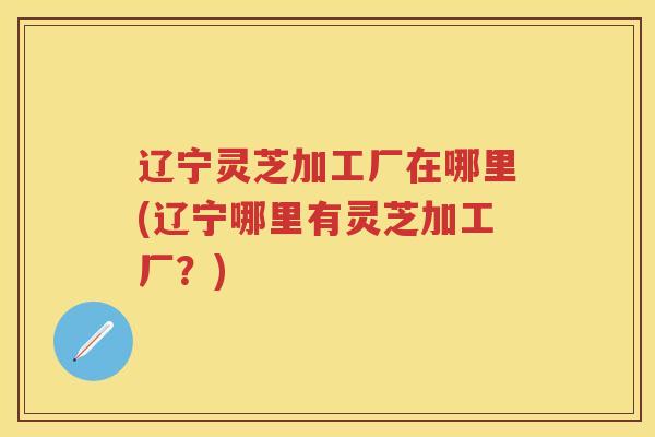 辽宁灵芝加工厂在哪里(辽宁哪里有灵芝加工厂？)