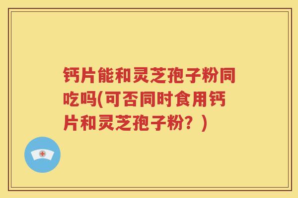 钙片能和灵芝孢子粉同吃吗(可否同时食用钙片和灵芝孢子粉？)