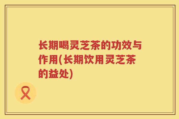 长期喝灵芝茶的功效与作用(长期饮用灵芝茶的益处)