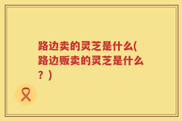 路边卖的灵芝是什么(路边贩卖的灵芝是什么？)
