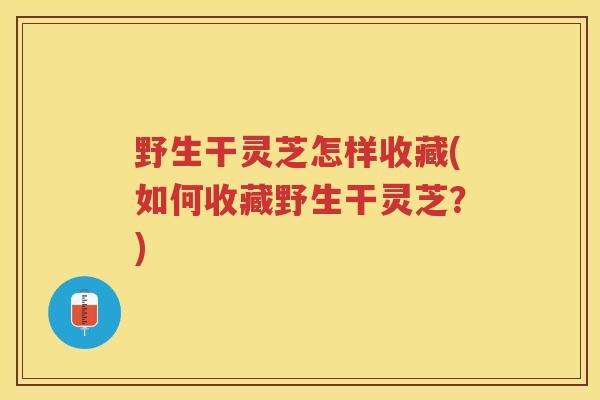 野生干灵芝怎样收藏(如何收藏野生干灵芝？)
