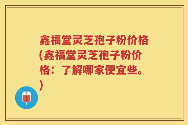 鑫福堂灵芝孢子粉价格(鑫福堂灵芝孢子粉价格：了解哪家便宜些。)