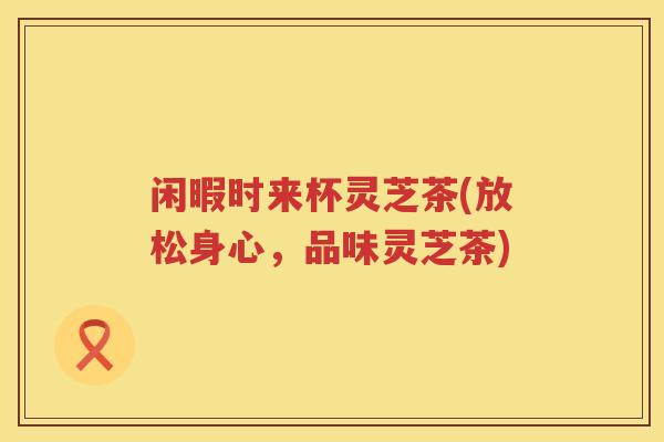 闲暇时来杯灵芝茶(放松身心，品味灵芝茶)