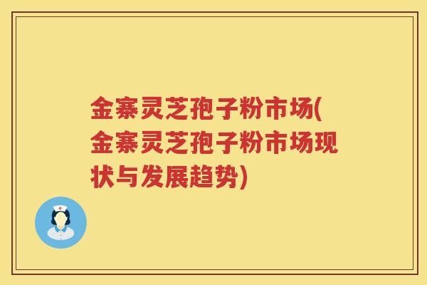 金寨灵芝孢子粉市场(金寨灵芝孢子粉市场现状与发展趋势)