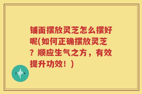 铺面摆放灵芝怎么摆好呢(如何正确摆放灵芝？顺应生气之方，有效提升功效！)