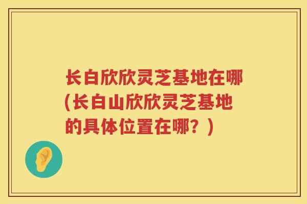长白欣欣灵芝基地在哪(长白山欣欣灵芝基地的具体位置在哪？)