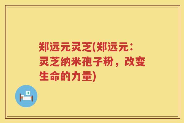 郑远元灵芝(郑远元：灵芝纳米孢子粉，改变生命的力量)