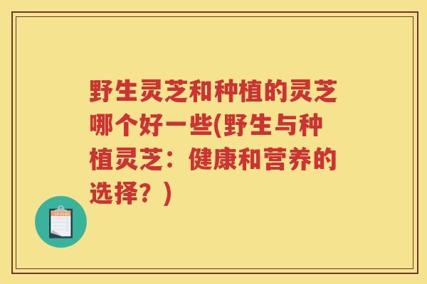 野生灵芝和种植的灵芝哪个好一些(野生与种植灵芝：健康和营养的选择？)