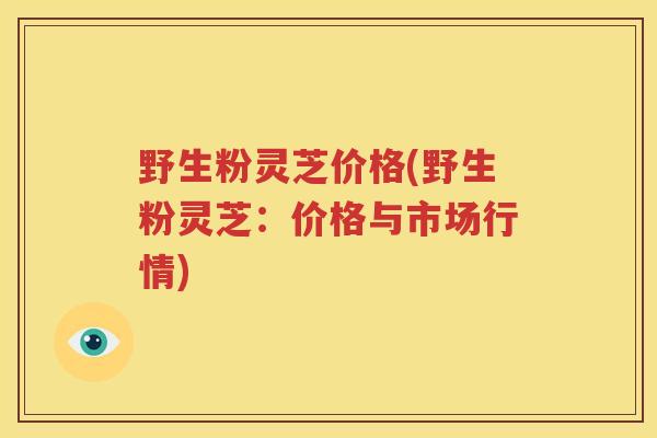 野生粉灵芝价格(野生粉灵芝：价格与市场行情)