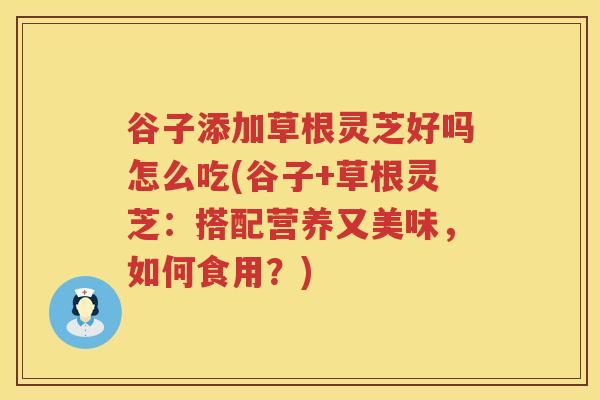 谷子添加草根灵芝好吗怎么吃(谷子+草根灵芝：搭配营养又美味，如何食用？)