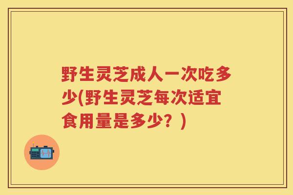 野生灵芝成人一次吃多少(野生灵芝每次适宜食用量是多少？)