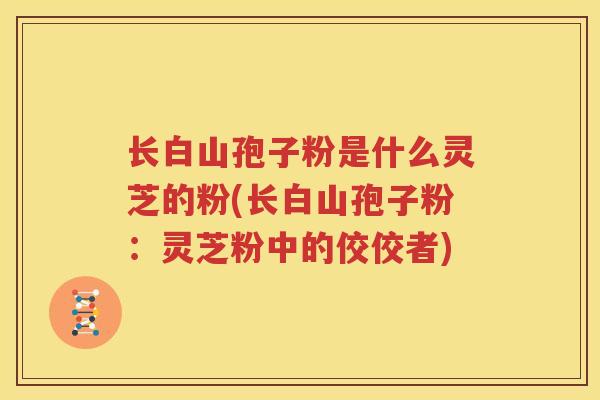 长白山孢子粉是什么灵芝的粉(长白山孢子粉：灵芝粉中的佼佼者)