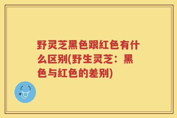 野灵芝黑色跟红色有什么区别(野生灵芝：黑色与红色的差别)