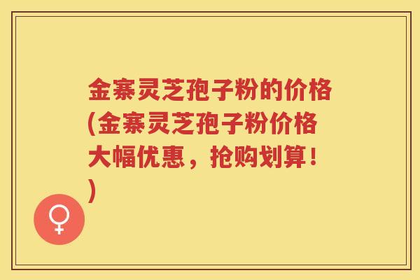 金寨灵芝孢子粉的价格(金寨灵芝孢子粉价格大幅优惠，抢购划算！)
