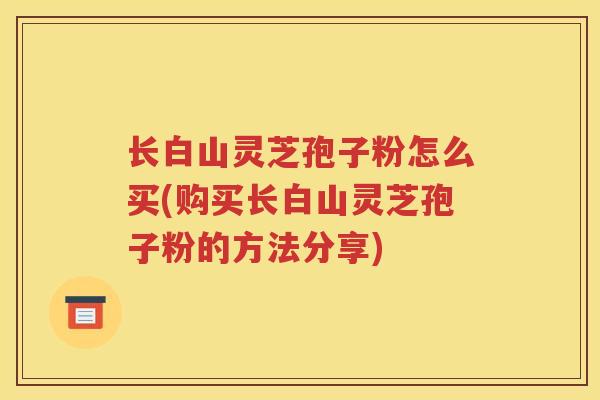 长白山灵芝孢子粉怎么买(购买长白山灵芝孢子粉的方法分享)