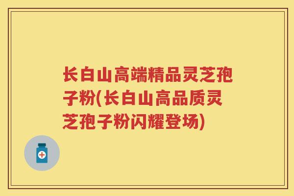 长白山高端精品灵芝孢子粉(长白山高品质灵芝孢子粉闪耀登场) 长白山高端精品灵芝孢子粉(长白山高品质灵芝孢子粉闪耀登场)