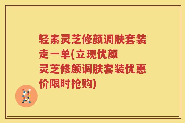 轻素灵芝修颜调肤套装走一单(立现优颜  灵芝修颜调肤套装优惠价限时抢购)