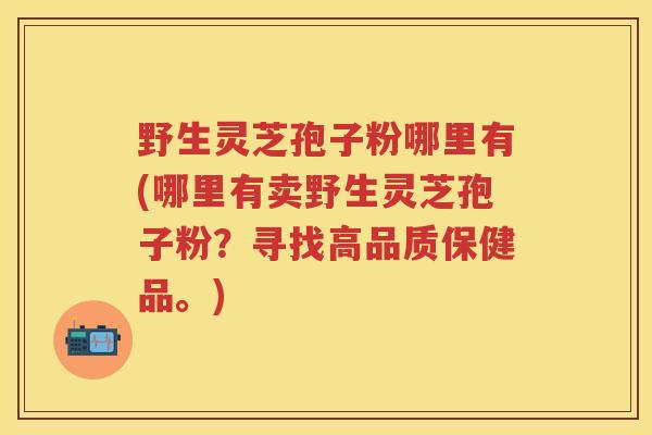 野生灵芝孢子粉哪里有(哪里有卖野生灵芝孢子粉？寻找高品质保健品。)