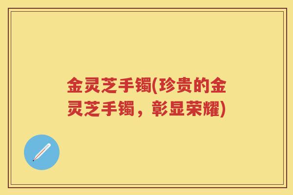 金灵芝手镯(珍贵的金灵芝手镯，彰显荣耀)