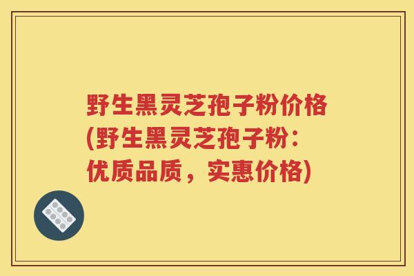 野生黑灵芝孢子粉价格(野生黑灵芝孢子粉：优质品质，实惠价格)