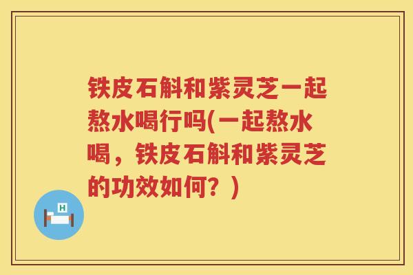 铁皮石斛和紫灵芝一起熬水喝行吗(一起熬水喝，铁皮石斛和紫灵芝的功效如何？)