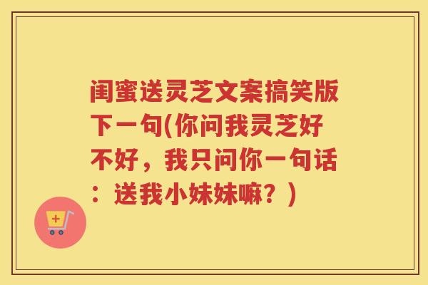 闺蜜送灵芝文案搞笑版下一句(你问我灵芝好不好，我只问你一句话：送我小妹妹嘛？)