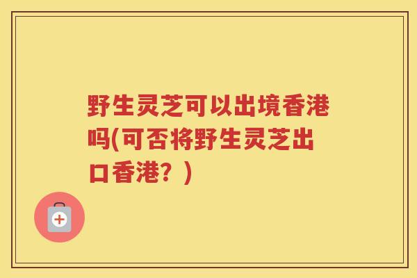 野生灵芝可以出境香港吗(可否将野生灵芝出口香港？)