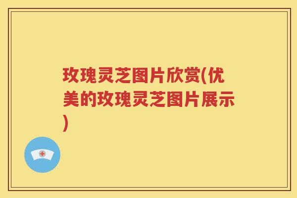 玫瑰灵芝图片欣赏(优美的玫瑰灵芝图片展示)