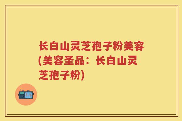 长白山灵芝孢子粉美容(美容圣品：长白山灵芝孢子粉)