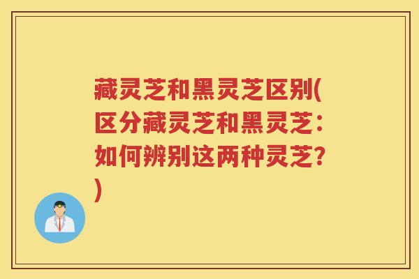 藏灵芝和黑灵芝区别(区分藏灵芝和黑灵芝：如何辨别这两种灵芝？)
