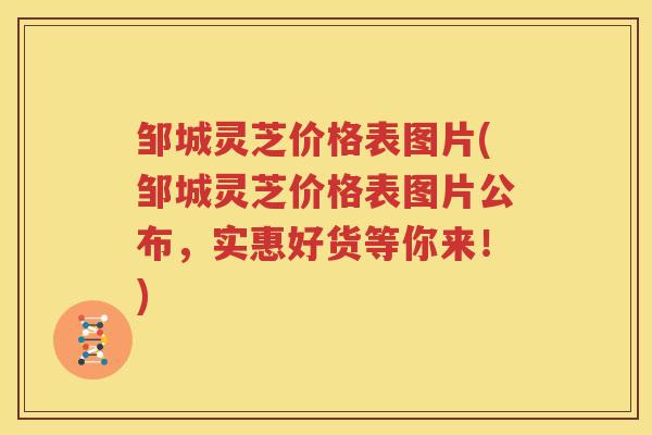 邹城灵芝价格表图片(邹城灵芝价格表图片公布，实惠好货等你来！)