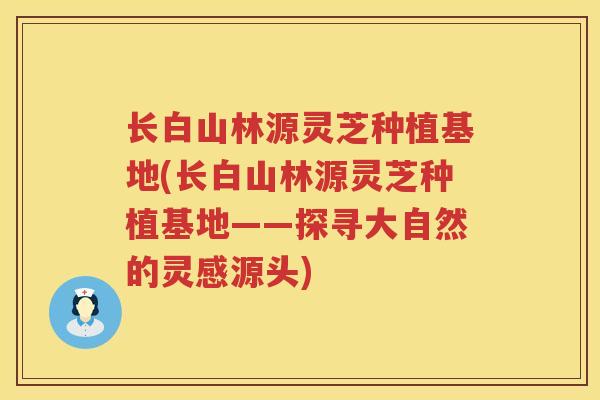 长白山林源灵芝种植基地(长白山林源灵芝种植基地——探寻大自然的灵感源头)