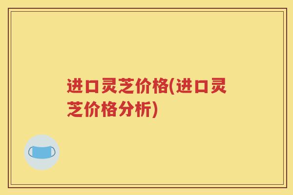 进口灵芝价格(进口灵芝价格分析)