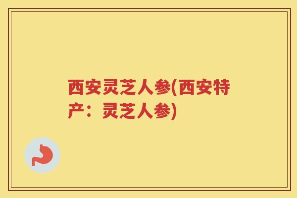 西安灵芝人参(西安特产:灵芝人参) 西安灵芝人参(西安特产:灵芝人参)