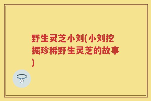 野生灵芝小刘(小刘挖掘珍稀野生灵芝的故事)
