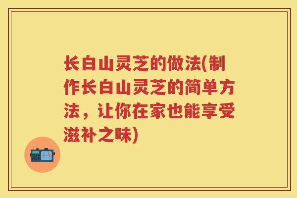 长白山灵芝的做法(制作长白山灵芝的简单方法，让你在家也能享受滋补之味)