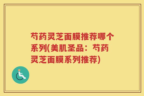 芍药灵芝面膜推荐哪个系列(美肌圣品：芍药灵芝面膜系列推荐)