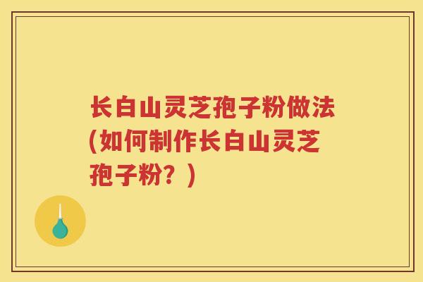 长白山灵芝孢子粉做法(如何制作长白山灵芝孢子粉？)