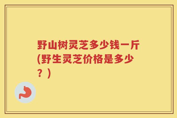 野山树灵芝多少钱一斤(野生灵芝价格是多少？)