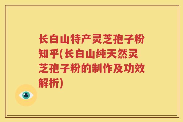 长白山特产灵芝孢子粉知乎(长白山纯天然灵芝孢子粉的制作及功效解析)