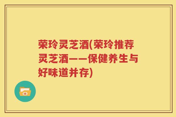荣玲灵芝酒(荣玲推荐灵芝酒——保健养生与好味道并存)