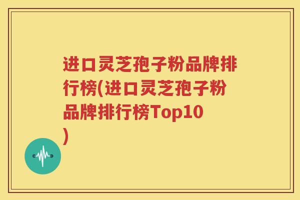进口灵芝孢子粉品牌排行榜(进口灵芝孢子粉品牌排行榜Top10)