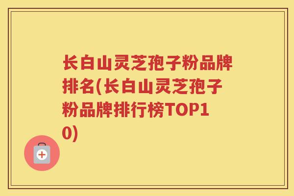 长白山灵芝孢子粉品牌排名(长白山灵芝孢子粉品牌排行榜TOP10)